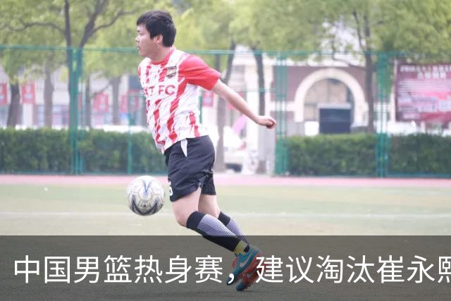 中国男篮热身赛，建议淘汰崔永熙等三人，重新召回徐杰张镇麟三人
