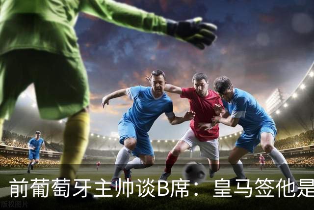 前葡萄牙主帅谈B席：皇马签他是正确的决定，球员的水平非常高