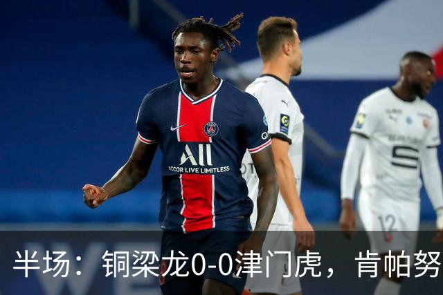 半场：铜梁龙0-0津门虎，肯帕努造险，巴顿染黄