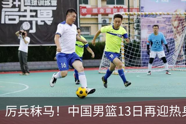 厉兵秣马！中国男篮13日再迎热身赛，冲刺世预赛第四窗口期比赛
