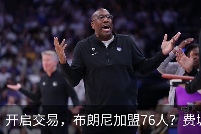 开启交易，布朗尼加盟76人？费城计划曝光，湖人官宣，詹姆斯支持
